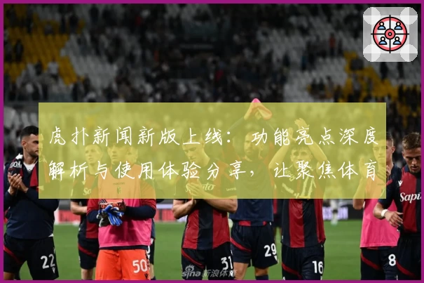 虎扑新闻新版上线：功能亮点深度解析与使用体验分享，让聚焦体育的你更快捷追踪赛事动态