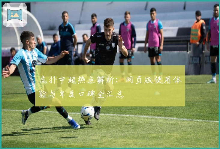 虎扑中超热点解析：网页版使用体验与年度口碑全汇总