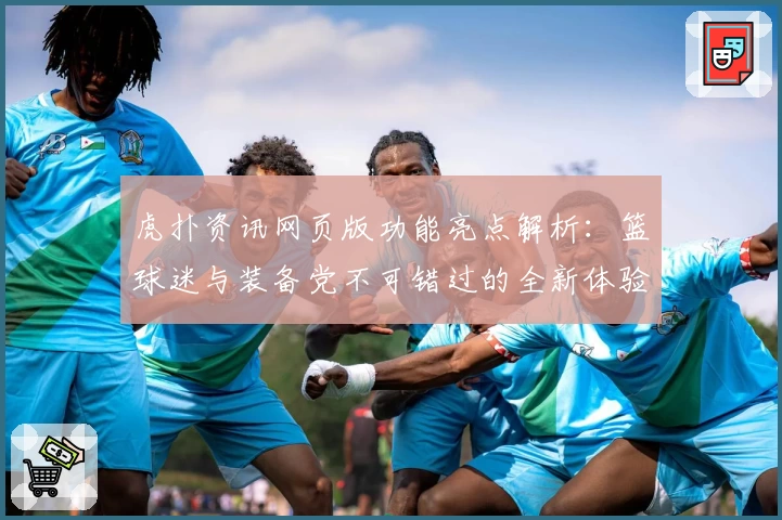 虎扑资讯网页版功能亮点解析：篮球迷与装备党不可错过的全新体验