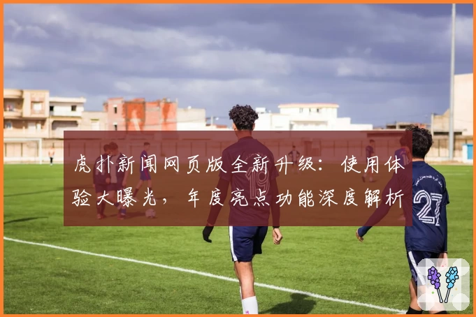虎扑新闻网页版全新升级：使用体验大曝光，年度亮点功能深度解析