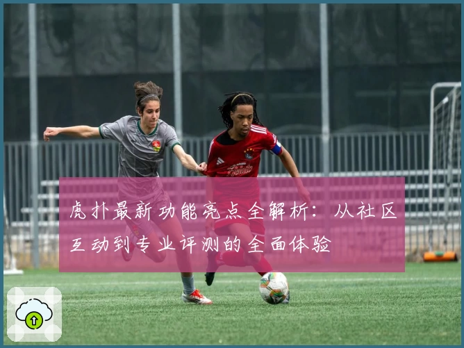 虎扑最新功能亮点全解析：从社区互动到专业评测的全面体验