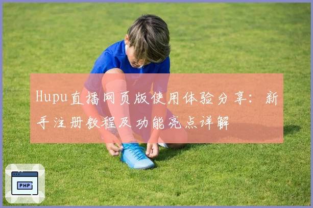 Hupu直播网页版使用体验分享：新手注册教程及功能亮点详解