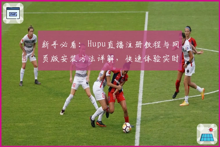 新手必看：Hupu直播注册教程与网页版安装方法详解，快速体验实时赛事魅力