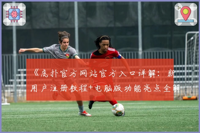 《虎扑官方网站官方入口详解：新用户注册教程+电脑版功能亮点全解析》