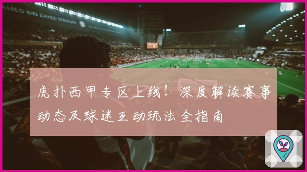 虎扑西甲专区上线！深度解读赛事动态及球迷互动玩法全指南