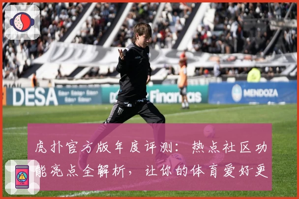 虎扑官方版年度评测：热点社区功能亮点全解析，让你的体育爱好更有深度