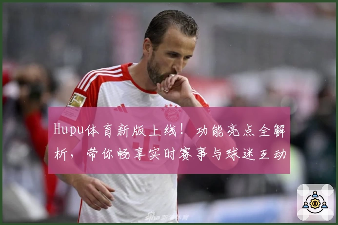 Hupu体育新版上线！功能亮点全解析，带你畅享实时赛事与球迷互动新体验