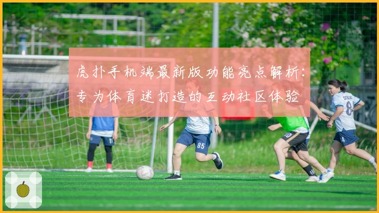 虎扑手机端最新版功能亮点解析：专为体育迷打造的互动社区体验