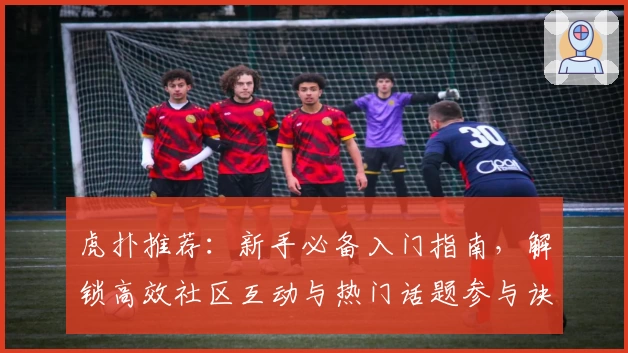 虎扑推荐：新手必备入门指南，解锁高效社区互动与热门话题参与诀窍