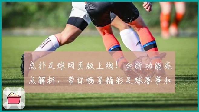 虎扑足球网页版上线！全新功能亮点解析，带你畅享精彩足球赛事和互动体验