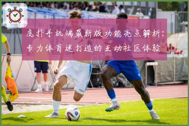 虎扑手机端最新版功能亮点解析:专为体育迷打造的互动社区体验