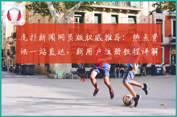 虎扑新闻网页版权威推荐：热点资讯一站直达，新用户注册教程详解