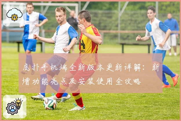 虎扑手机端全新版本更新详解：新增功能亮点及安装使用全攻略