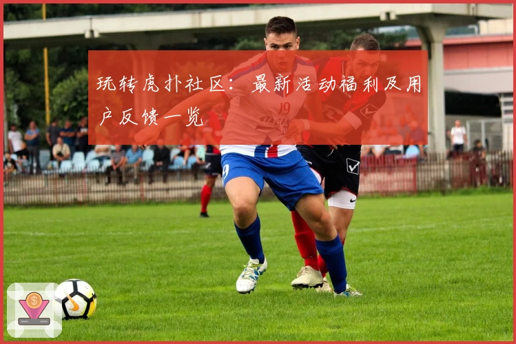 玩转虎扑社区：最新活动福利及用户反馈一览