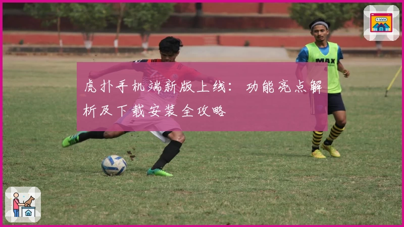 虎扑手机端新版上线：功能亮点解析及下载安装全攻略