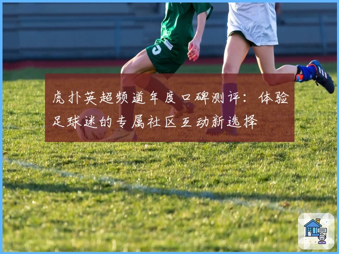 虎扑英超频道年度口碑测评:体验足球迷的专属社区互动新选择