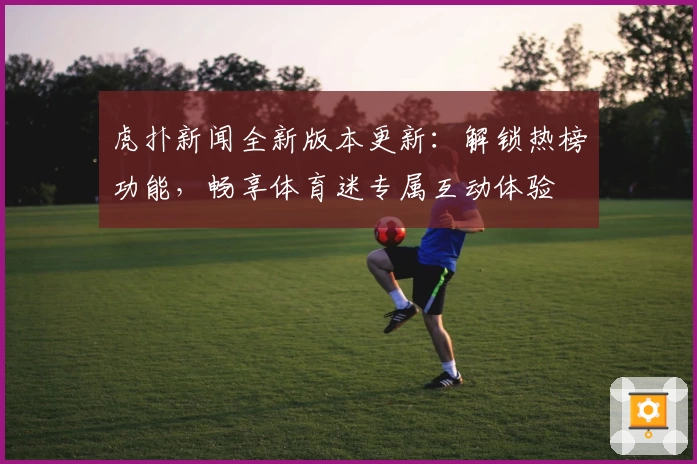虎扑新闻全新版本更新：解锁热榜功能，畅享体育迷专属互动体验