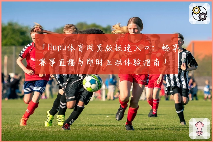 「Hupu体育网页版极速入口：畅享赛事直播与即时互动体验指南」