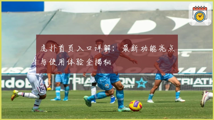 虎扑首页入口详解：最新功能亮点与使用体验全揭秘