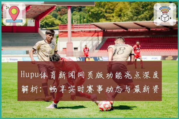 Hupu体育新闻网页版功能亮点深度解析：畅享实时赛事动态与最新资讯