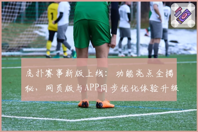 虎扑赛事新版上线：功能亮点全揭秘，网页版与APP同步优化体验升级