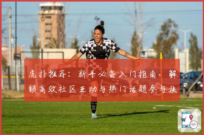 虎扑推荐：新手必备入门指南，解锁高效社区互动与热门话题参与诀窍